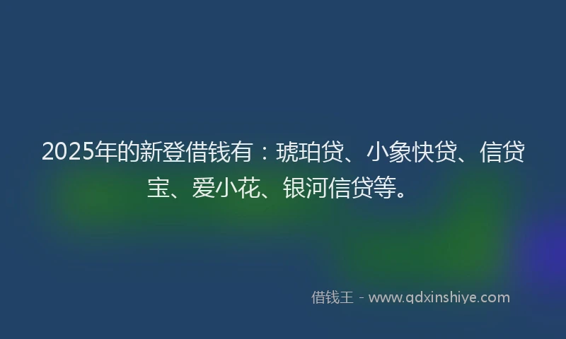 2025年的新登借钱有：琥珀贷、小象快贷、信贷宝、爱小花、银河信贷等。