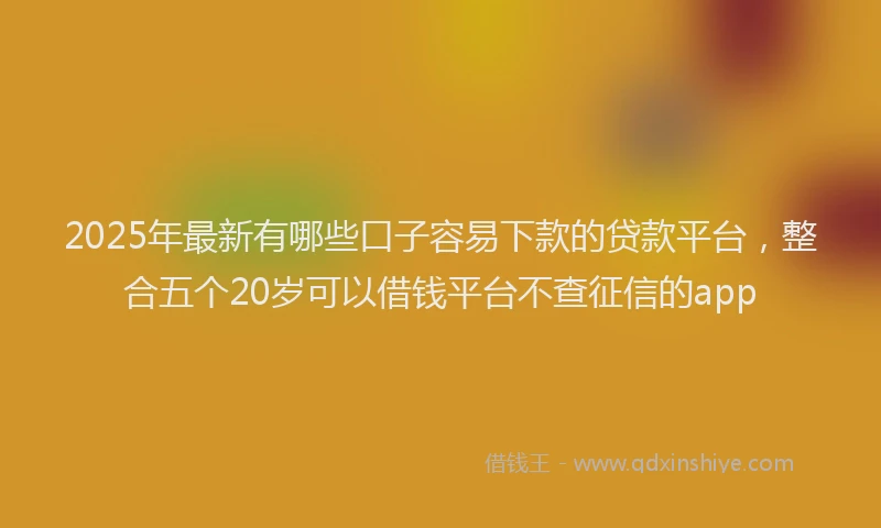 2025年最新有哪些口子容易下款的贷款平台，整合五个20岁可以借钱平台不查征信的app