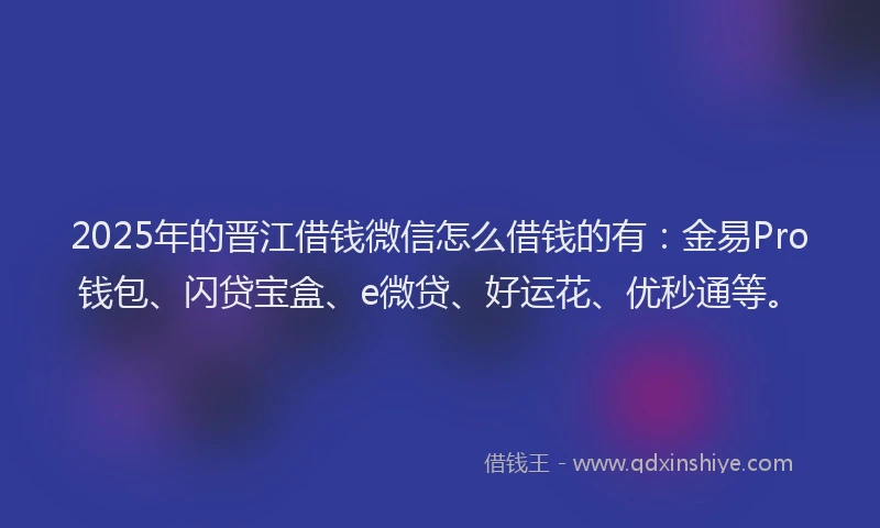 2025年的晋江借钱微信怎么借钱的有：金易Pro钱包、闪贷宝盒、e微贷、好运花、优秒通等。