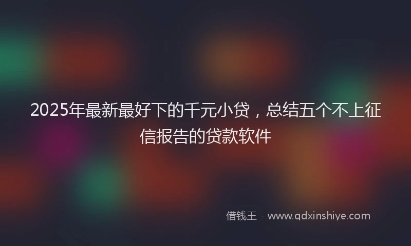 2025年最新最好下的千元小贷，总结五个不上征信报告的贷款软件