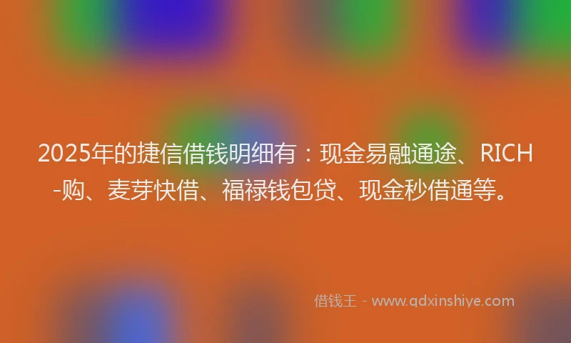 2025年的捷信借钱明细有：现金易融通途、RICH-购、麦芽快借、福禄钱包贷、现金秒借通等。