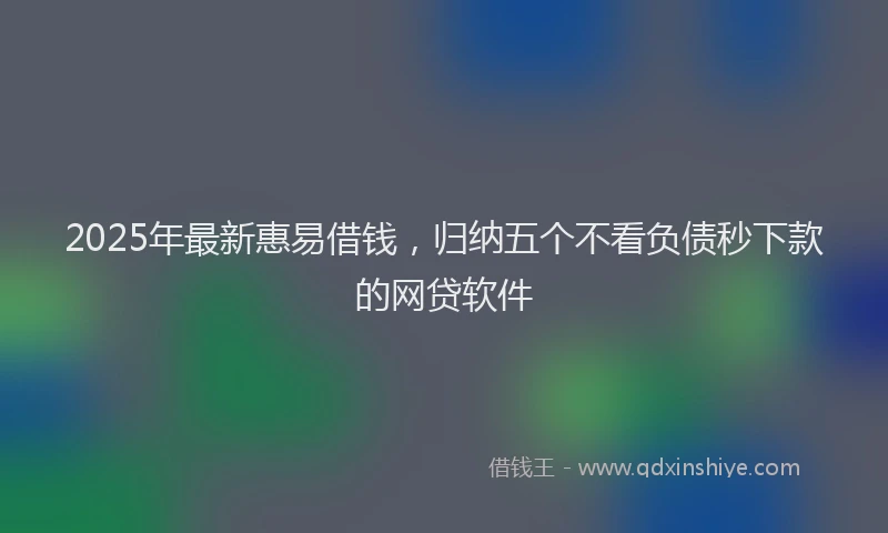 2025年最新惠易借钱，归纳五个不看负债秒下款的网贷软件