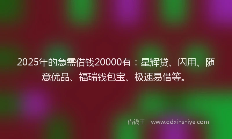 2025年的急需借钱20000有：星辉贷、闪用、随意优品、福瑞钱包宝、极速易借等。