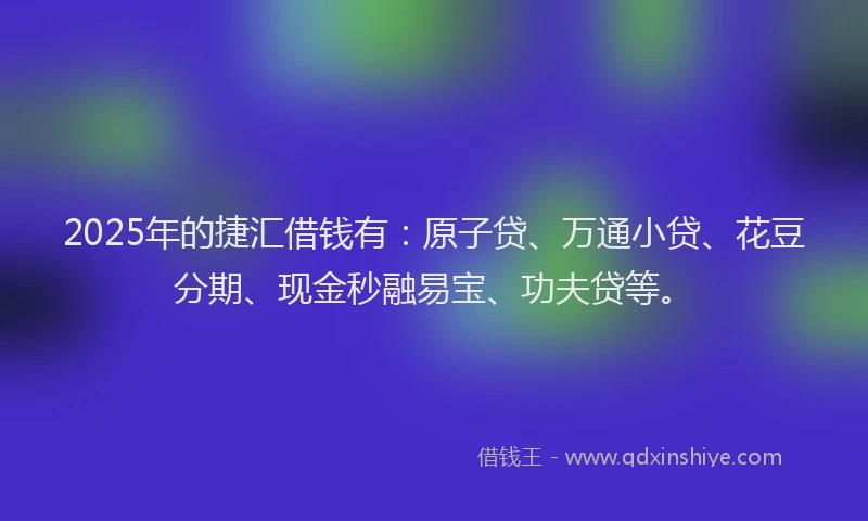 2025年的捷汇借钱有：原子贷、万通小贷、花豆分期、现金秒融易宝、功夫贷等。