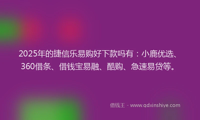 2025年的捷信乐易购好下款吗有：小鹿优选、360借条、借钱宝易融、酷购、急速易贷等。