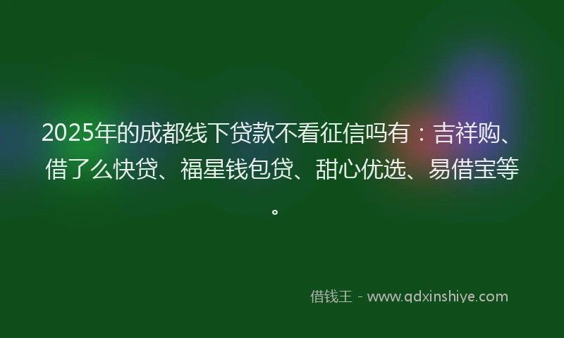 2025年的成都线下贷款不看征信吗有：吉祥购、借了么快贷、福星钱包贷、甜心优选、易借宝等。