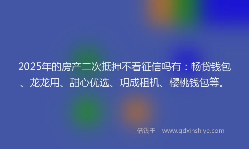 2025年的房产二次抵押不看征信吗有：畅贷钱包、龙龙用、甜心优选、玥成租机、樱桃钱包等。