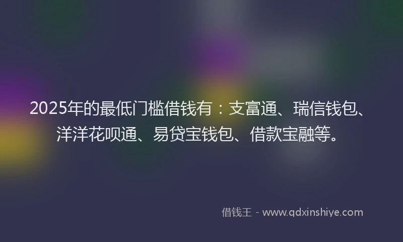 2025年的最低门槛借钱有：支富通、瑞信钱包、洋洋花呗通、易贷宝钱包、借款宝融等。