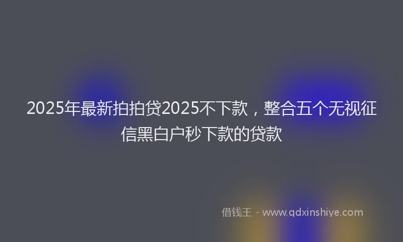 2025年最新拍拍贷2025不下款，整合五个无视征信黑白户秒下款的贷款
