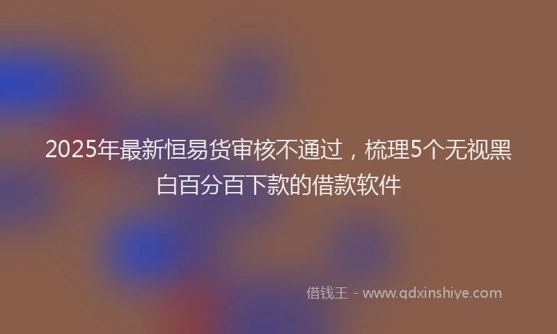 2025年最新恒易货审核不通过，梳理5个无视黑白百分百下款的借款软件