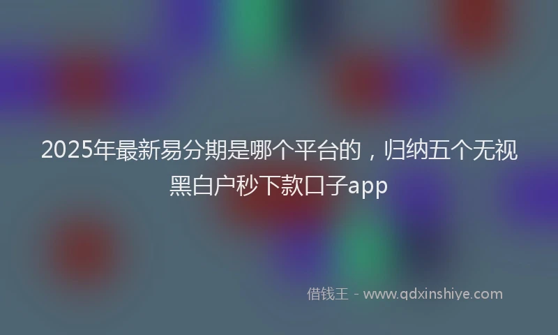 2025年最新易分期是哪个平台的，归纳五个无视黑白户秒下款口子app