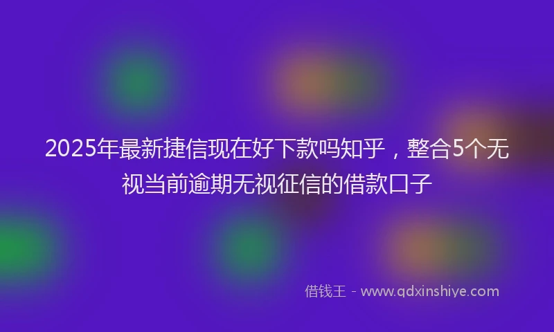 2025年最新捷信现在好下款吗知乎，整合5个无视当前逾期无视征信的借款口子