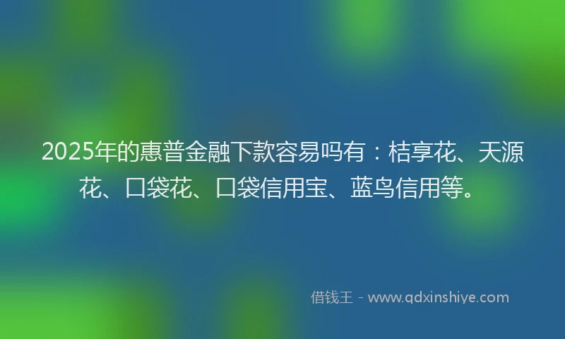 2025年的惠普金融下款容易吗有：桔享花、天源花、口袋花、口袋信用宝、蓝鸟信用等。