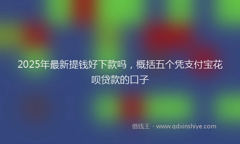 2025年最新提钱好下款吗，概括五个凭支付宝花呗贷款的口子