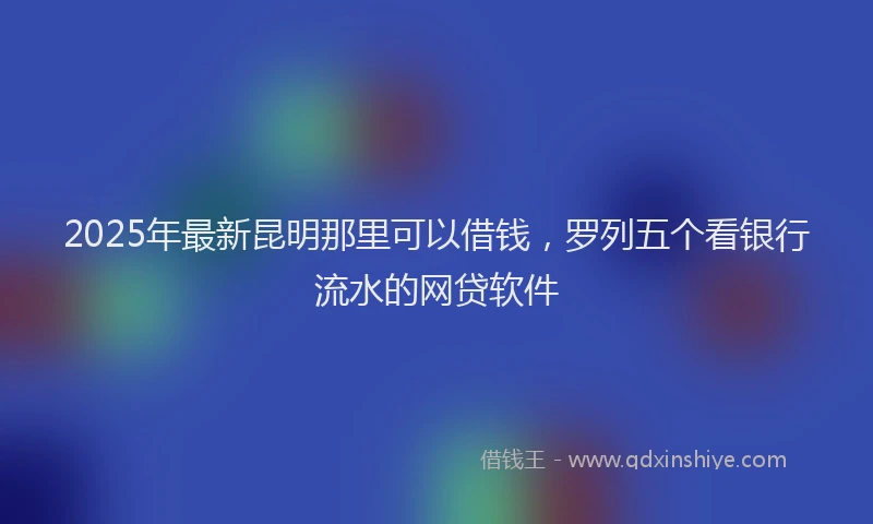 2025年最新昆明那里可以借钱，罗列五个看银行流水的网贷软件
