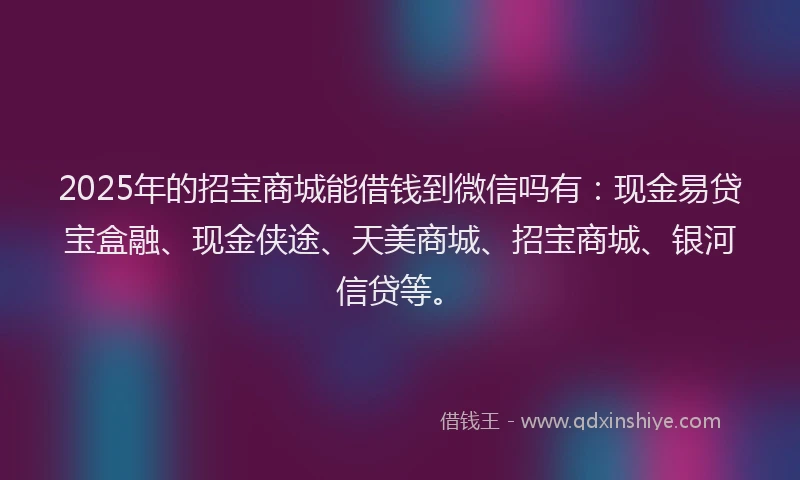 2025年的招宝商城能借钱到微信吗有：现金易贷宝盒融、现金侠途、天美商城、招宝商城、银河信贷等。