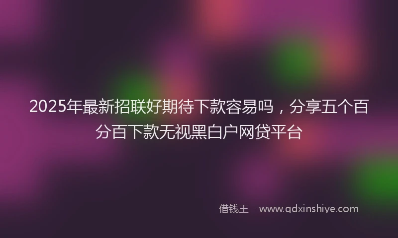 2025年最新招联好期待下款容易吗，分享五个百分百下款无视黑白户网贷平台