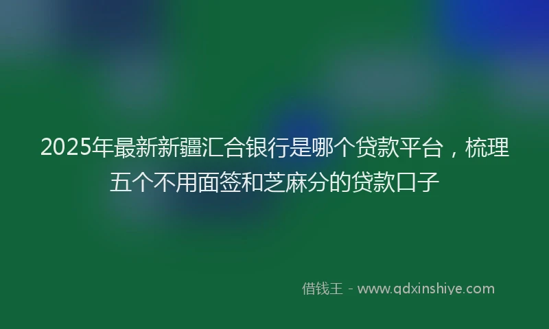 2025年最新新疆汇合银行是哪个贷款平台，梳理五个不用面签和芝麻分的贷款口子