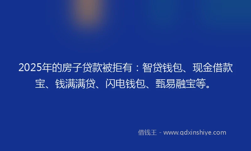 2025年的房子贷款被拒有：智贷钱包、现金借款宝、钱满满贷、闪电钱包、甄易融宝等。