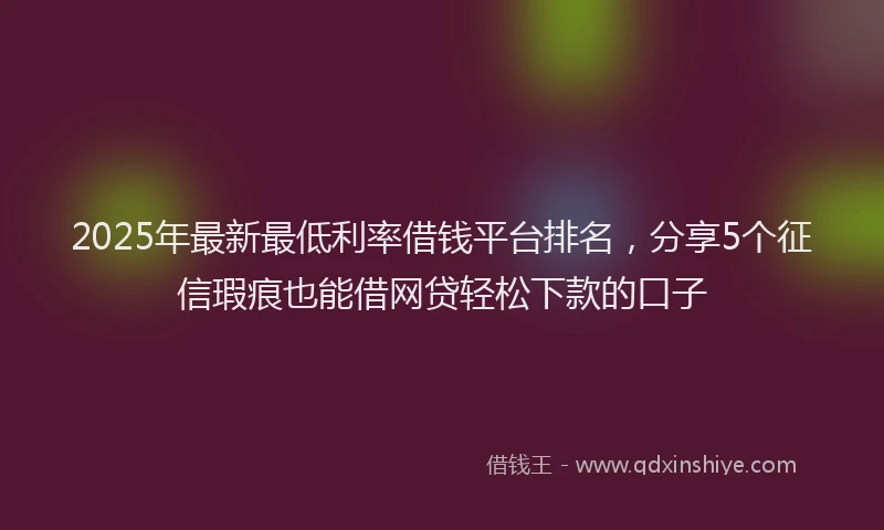 2025年最新最低利率借钱平台排名，分享5个征信瑕疵也能借网贷轻松下款的口子