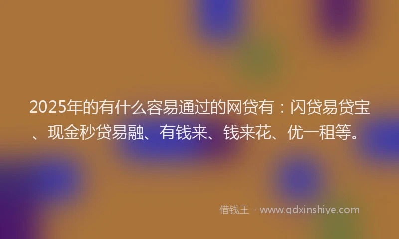 2025年的有什么容易通过的网贷有：闪贷易贷宝、现金秒贷易融、有钱来、钱来花、优一租等。