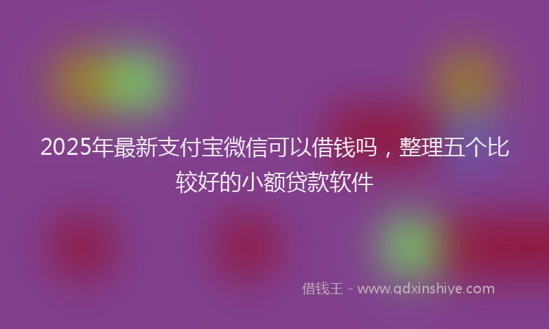 2025年最新支付宝微信可以借钱吗，整理五个比较好的小额贷款软件