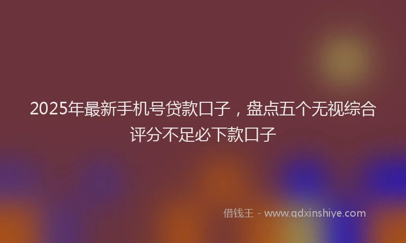 2025年最新手机号贷款口子，盘点五个无视综合评分不足必下款口子
