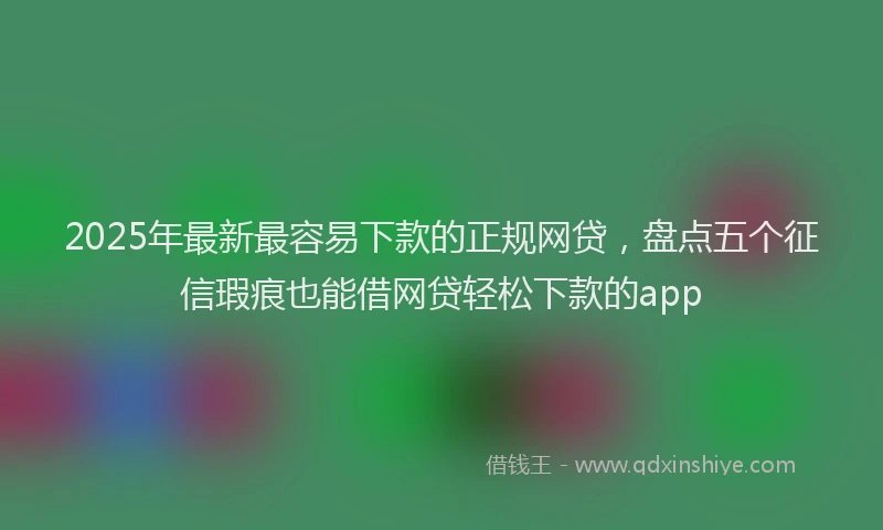 2025年最新最容易下款的正规网贷，盘点五个征信瑕疵也能借网贷轻松下款的app
