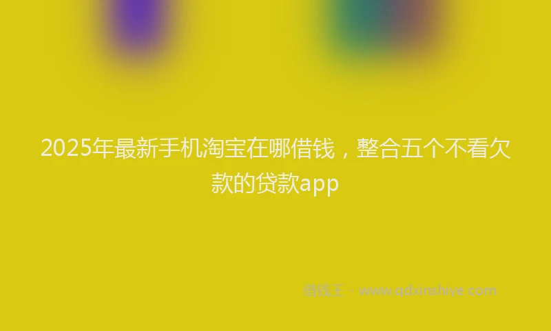 2025年最新手机淘宝在哪借钱，整合五个不看欠款的贷款app