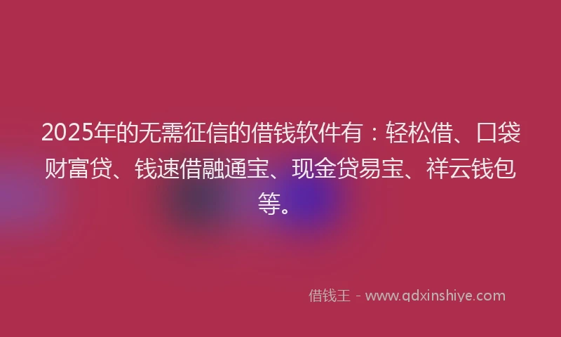 2025年的无需征信的借钱软件有：轻松借、口袋财富贷、钱速借融通宝、现金贷易宝、祥云钱包等。