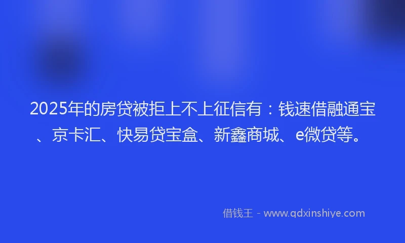 2025年的房贷被拒上不上征信有：钱速借融通宝、京卡汇、快易贷宝盒、新鑫商城、e微贷等。