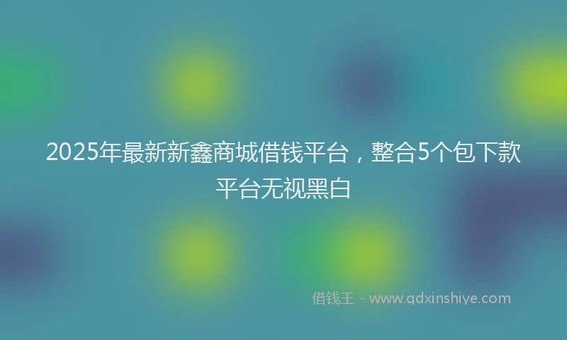 2025年最新新鑫商城借钱平台，整合5个包下款平台无视黑白