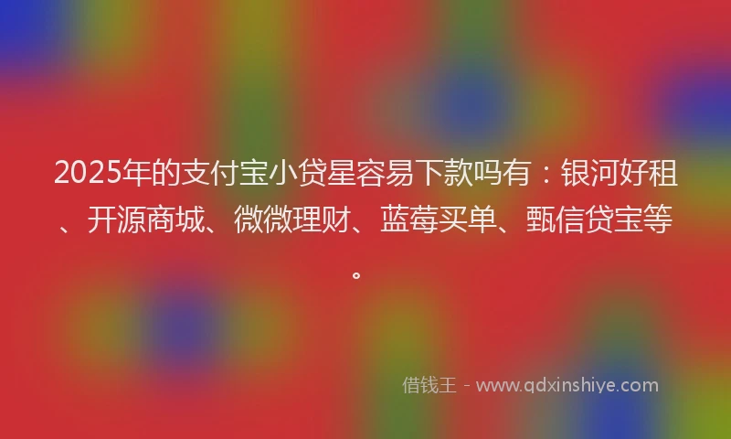 2025年的支付宝小贷星容易下款吗有：银河好租、开源商城、微微理财、蓝莓买单、甄信贷宝等。