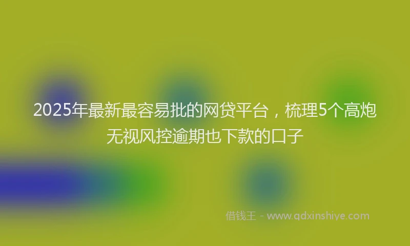 2025年最新最容易批的网贷平台，梳理5个高炮无视风控逾期也下款的口子
