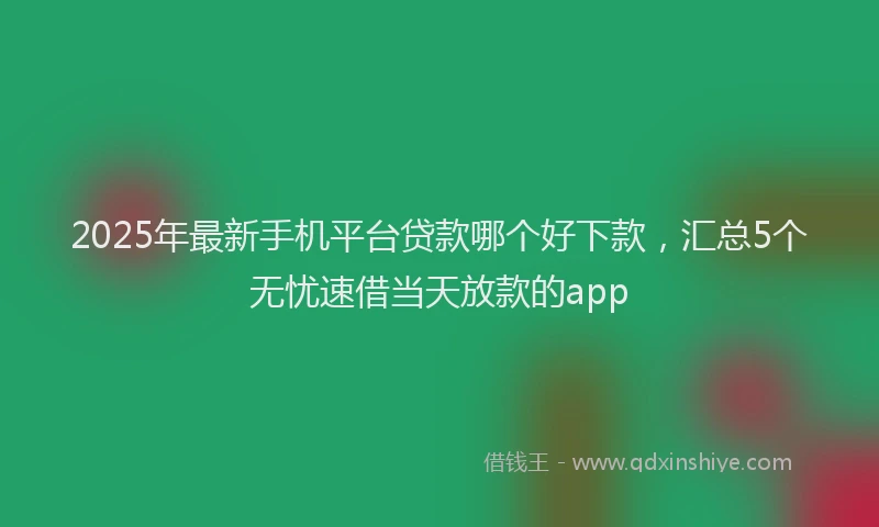2025年最新手机平台贷款哪个好下款，汇总5个无忧速借当天放款的app