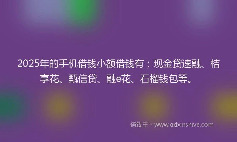 2025年的手机借钱小额借钱有：现金贷速融、桔享花、甄信贷、融e花、石榴钱包等。