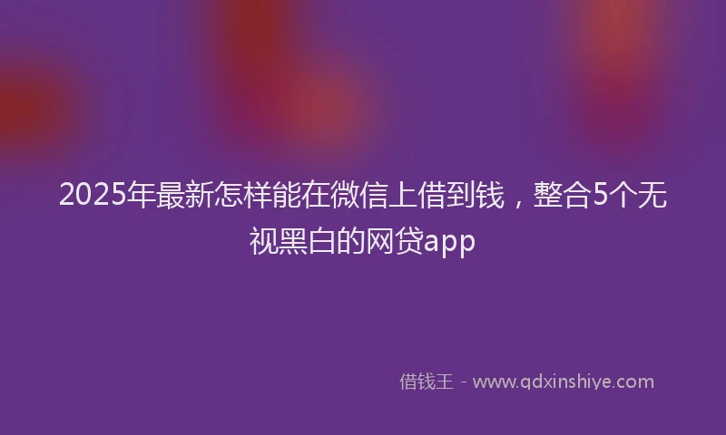 2025年最新怎样能在微信上借到钱，整合5个无视黑白的网贷app