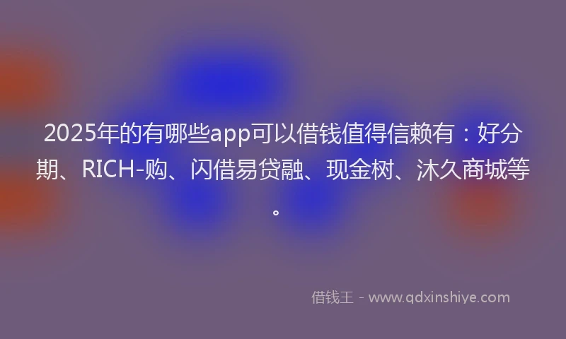 2025年的有哪些app可以借钱值得信赖有：好分期、RICH-购、闪借易贷融、现金树、沐久商城等。