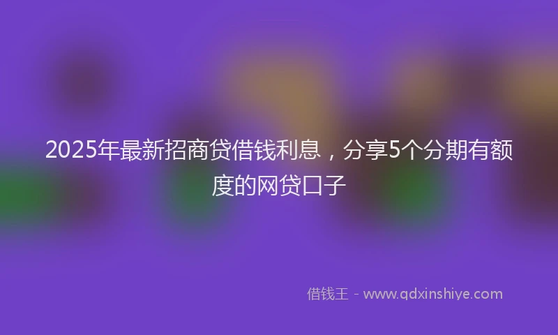 2025年最新招商贷借钱利息，分享5个分期有额度的网贷口子