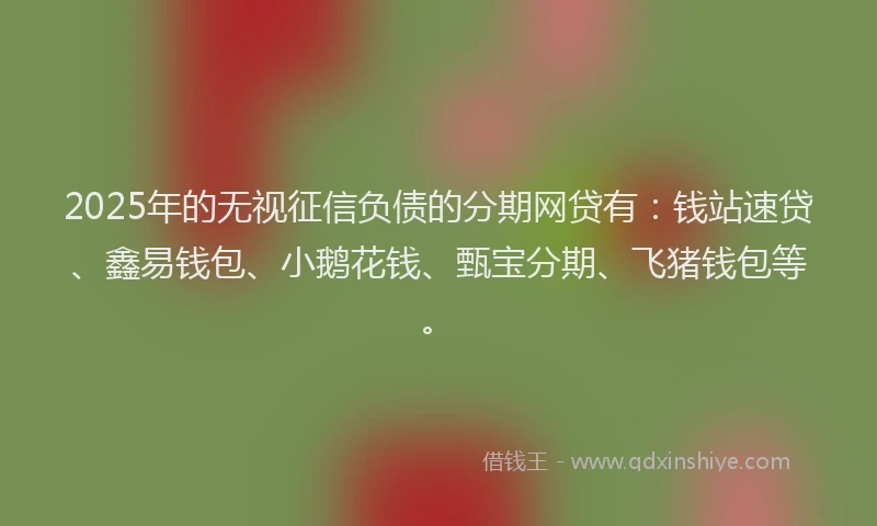 2025年的无视征信负债的分期网贷有：钱站速贷、鑫易钱包、小鹅花钱、甄宝分期、飞猪钱包等。