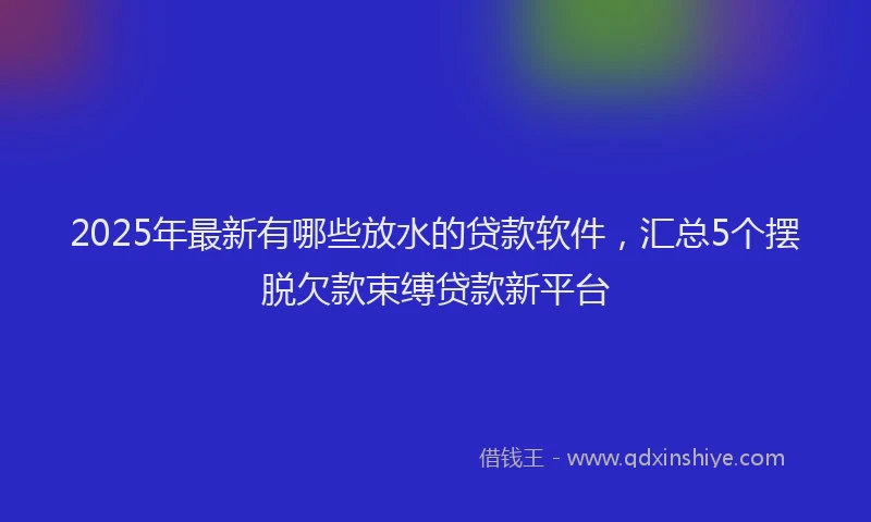 2025年最新有哪些放水的贷款软件，汇总5个摆脱欠款束缚贷款新平台