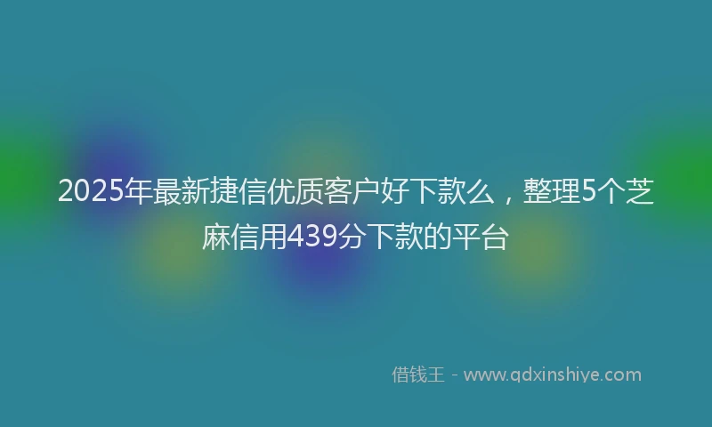 2025年最新捷信优质客户好下款么，整理5个芝麻信用439分下款的平台