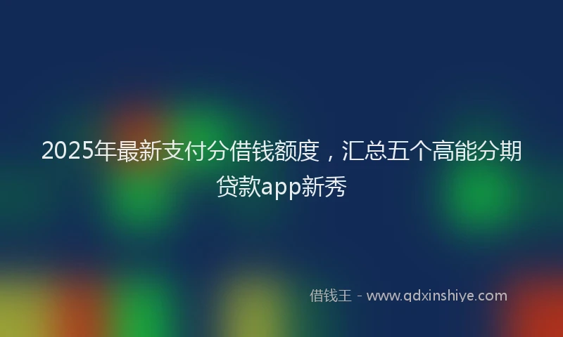 2025年最新支付分借钱额度，汇总五个高能分期贷款app新秀
