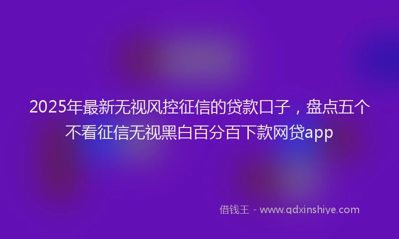2025年最新无视风控征信的贷款口子，盘点五个不看征信无视黑白百分百下款网贷app