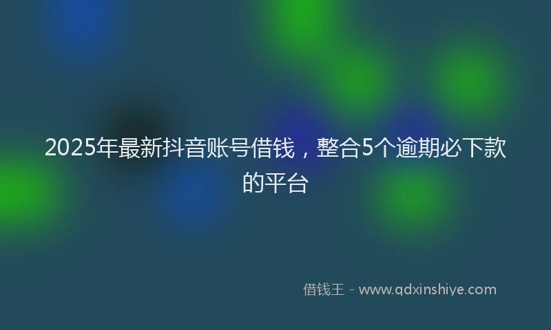 2025年最新抖音账号借钱，整合5个逾期必下款的平台