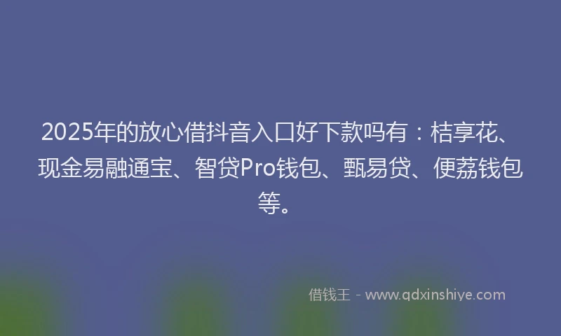 2025年的放心借抖音入口好下款吗有：桔享花、现金易融通宝、智贷Pro钱包、甄易贷、便荔钱包等。