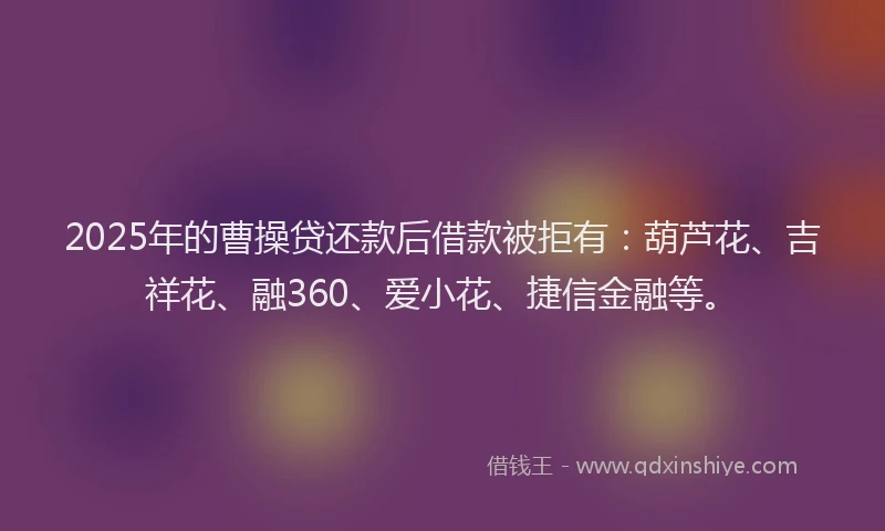 2025年的曹操贷还款后借款被拒有：葫芦花、吉祥花、融360、爱小花、捷信金融等。