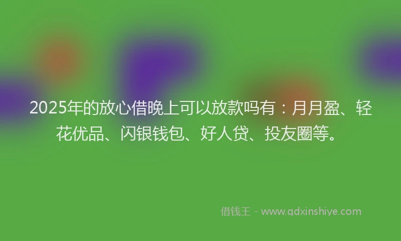 2025年的放心借晚上可以放款吗有：月月盈、轻花优品、闪银钱包、好人贷、投友圈等。