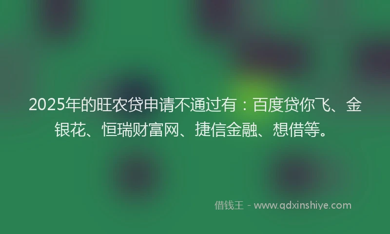 2025年的旺农贷申请不通过有：百度贷你飞、金银花、恒瑞财富网、捷信金融、想借等。