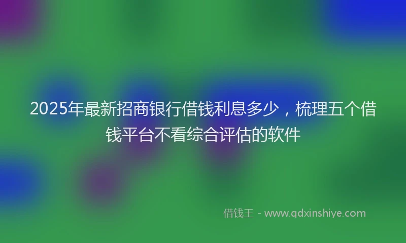 2025年最新招商银行借钱利息多少，梳理五个借钱平台不看综合评估的软件